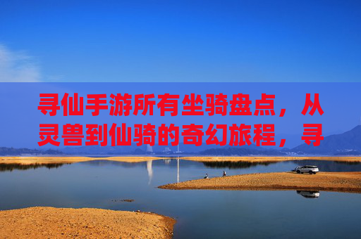 寻仙手游所有坐骑盘点,从灵兽到仙骑的奇幻旅程,寻仙手游所有坐骑盘点,从灵兽到仙骑的奇幻旅程