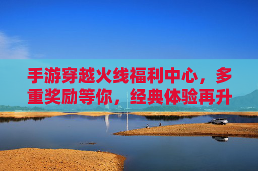 手游穿越火线福利中心，多重奖励等你，经典体验再升级