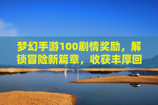 梦幻手游100剧情奖励，解锁冒险新篇章，收获丰厚回报