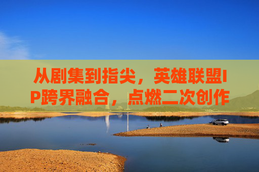 从剧集到指尖,英雄联盟IP跨界融合,点燃二次创作与游戏热情的全新篇章,从剧集到指尖,英雄联盟IP跨界融合点燃二次创作与游戏热情的全新篇章