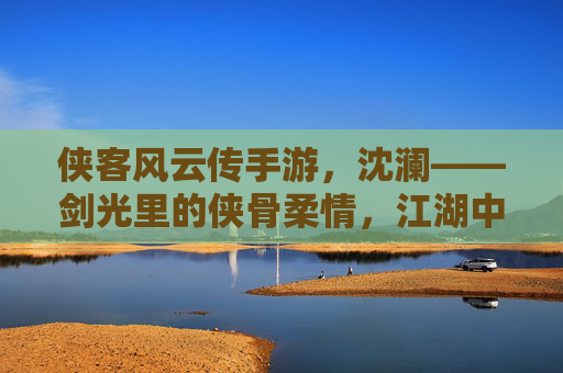 侠客风云传手游,沈澜——剑光里的侠骨柔情,江湖中的独行侠客,侠客风云传手游,沈澜的剑光侠骨与江湖独行