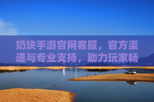 奶块手游官网客服，官方渠道与专业支持，助力玩家畅享游戏乐趣
