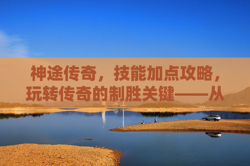 神途传奇，技能加点攻略，玩转传奇的制胜关键——从新手到高手的加点进阶之路