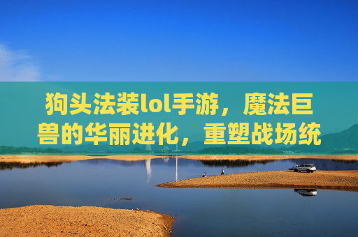 狗头法装lol手游，魔法巨兽的华丽进化，重塑战场统治力