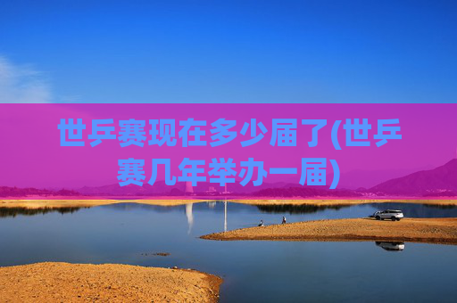 世乒赛现在多少届了(世乒赛几年举办一届)