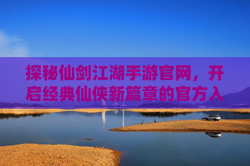 探秘仙剑江湖手游官网，开启经典仙侠新篇章的官方入口