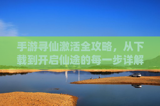 手游寻仙激活全攻略，从下载到开启仙途的每一步详解，手游寻仙激活全攻略，从下载到开启仙途的每一步详解