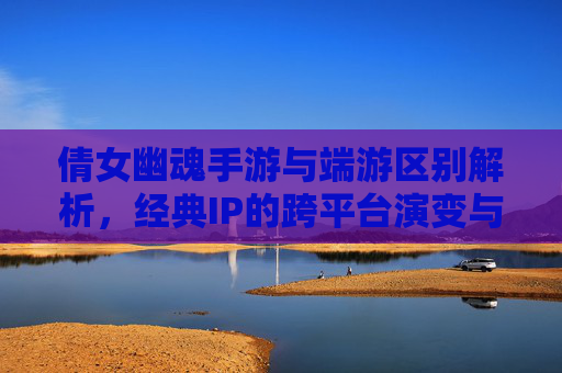 倩女幽魂手游与端游区别解析,经典IP的跨平台演变与体验差异