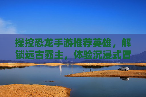 操控恐龙手游推荐英雄,解锁远古霸主,体验沉浸式冒险