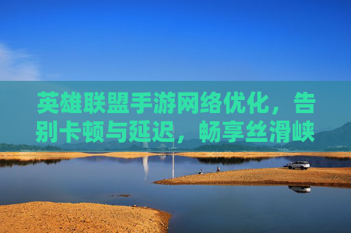 英雄联盟手游网络优化，告别卡顿与延迟，畅享丝滑峡谷体验