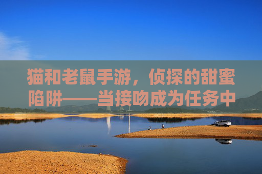 猫和老鼠手游,侦探的甜蜜陷阱——当接吻成为任务中的浪漫注脚