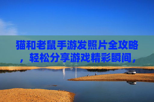 猫和老鼠手游发照片全攻略，轻松分享游戏精彩瞬间，步骤详解，猫和老鼠手游发照片全攻略，轻松分享游戏精彩瞬间，步骤详解