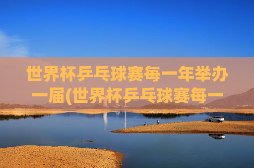 世界杯乒乓球赛每一年举办一届(世界杯乒乓球赛每一年举办一届吗)