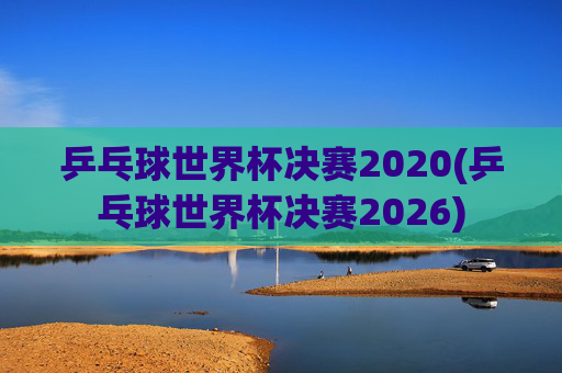 乒乓球世界杯决赛2020(乒乓球世界杯决赛2026)