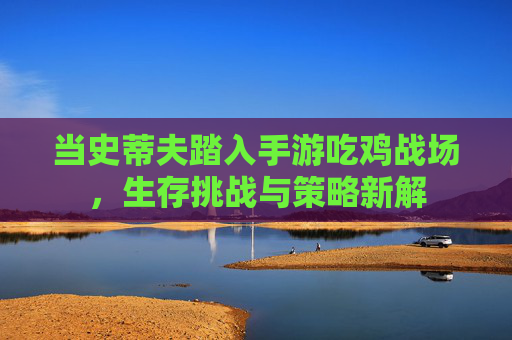 当史蒂夫踏入手游吃鸡战场,生存挑战与策略新解