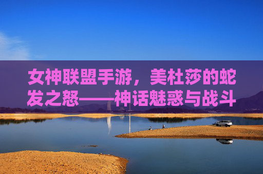 女神联盟手游,美杜莎的蛇发之怒——神话魅惑与战斗策略的完美融合