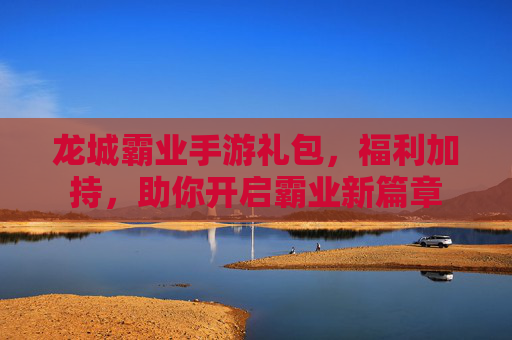 龙城霸业手游礼包，福利加持，助你开启霸业新篇章
