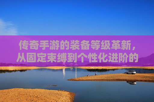 传奇手游的装备等级革新,从固定束缚到个性化进阶的全新体验