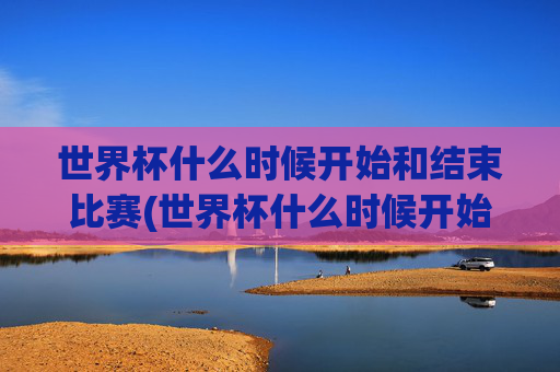 世界杯什么时候开始和结束比赛(世界杯什么时候开始和结束比赛的)世界杯什么时候开始和结束比赛