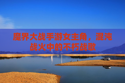魔界大战手游女主角，混沌战火中的不朽战歌