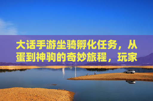 大话手游坐骑孵化任务，从蛋到神驹的奇妙旅程，玩家进阶与乐趣并存，大话手游坐骑孵化，从蛋到神驹的奇妙旅程，玩家进阶与乐趣并存