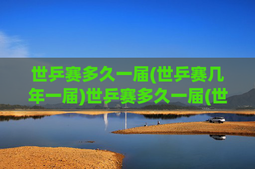 世乒赛多久一届(世乒赛几年一届)世乒赛多久一届(世乒赛几年一届)