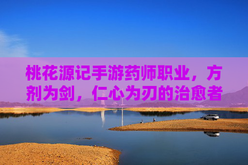 桃花源记手游药师职业，方剂为剑，仁心为刃的治愈者，桃花源记手游药师，方剂为剑，仁心为刃的治愈者