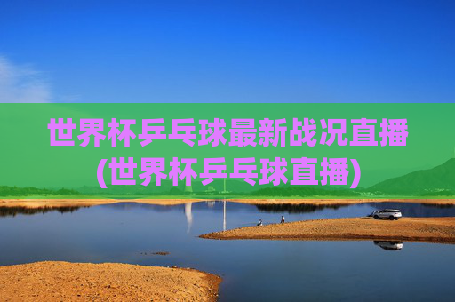 世界杯乒乓球最新战况直播(世界杯乒乓球直播)
