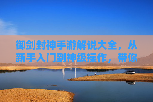 御剑封神手游解说大全，从新手入门到神级操作，带你玩转封神之路！御剑封神手游解说大全，从新手入门到神级操作，带你玩转封神之路！