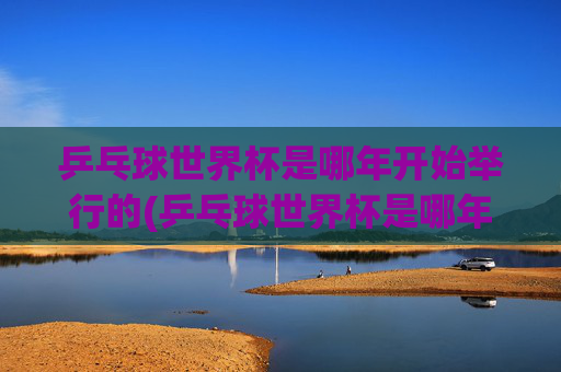 乒乓球世界杯是哪年开始举行的(乒乓球世界杯是哪年开始举行的)