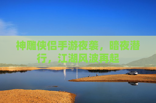 神雕侠侣手游夜袭，暗夜潜行，江湖风波再起