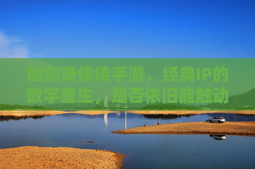 仙剑奇侠传手游，经典IP的数字重生，是否依旧能触动情怀？