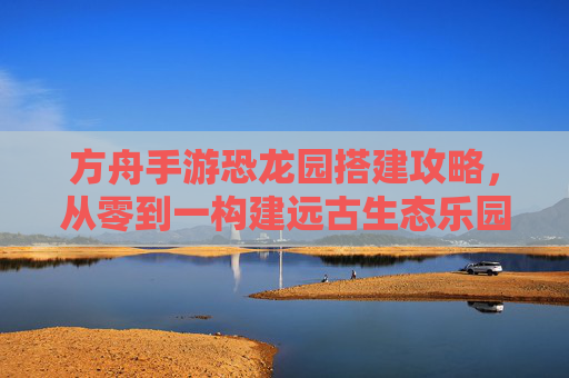 方舟手游恐龙园搭建攻略,从零到一构建远古生态乐园