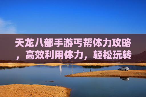 天龙八部手游丐帮体力攻略,高效利用体力,轻松玩转丐帮玩法