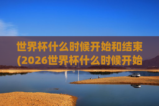 世界杯什么时候开始和结束(2026世界杯什么时候开始和结束)