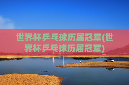 世界杯乒乓球历届冠军(世界杯乒乓球历届冠军)