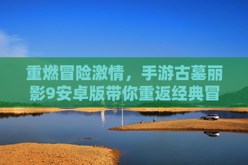 重燃冒险激情，手游古墓丽影9安卓版带你重返经典冒险之旅