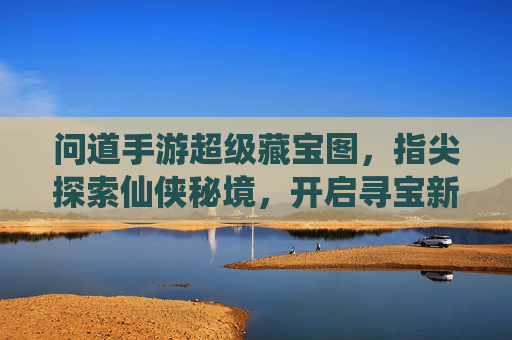 问道手游超级藏宝图,指尖探索仙侠秘境,开启寻宝新篇章