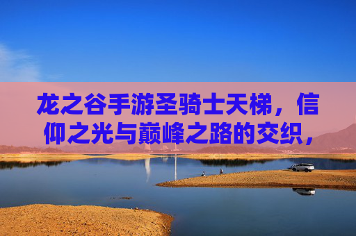 龙之谷手游圣骑士天梯，信仰之光与巅峰之路的交织，龙之谷手游圣骑士天梯，信仰之光与巅峰之路的交织
