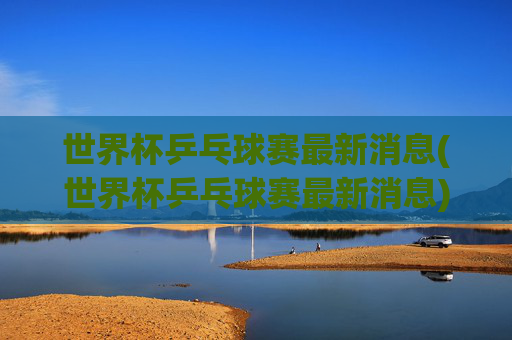 世界杯乒乓球赛最新消息(世界杯乒乓球赛最新消息)
