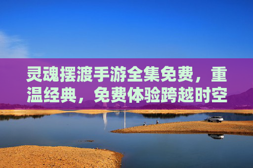 灵魂摆渡手游全集免费,重温经典,免费体验跨越时空的温暖陪伴
