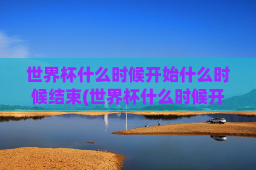 世界杯什么时候开始什么时候结束(世界杯什么时候开始什么时候结束呢)世界杯什么时候开始什么时候结束？