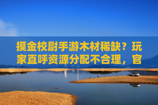 摸金校尉手游木材稀缺？玩家直呼资源分配不合理，官方如何破局？