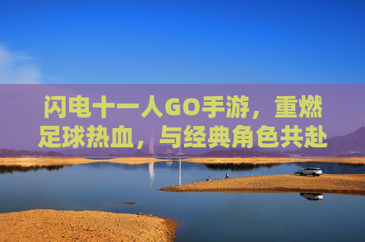闪电十一人GO手游，重燃足球热血，与经典角色共赴冒险之旅