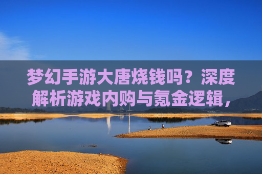 梦幻手游大唐烧钱吗？深度解析游戏内购与氪金逻辑，新手玩家必看指南