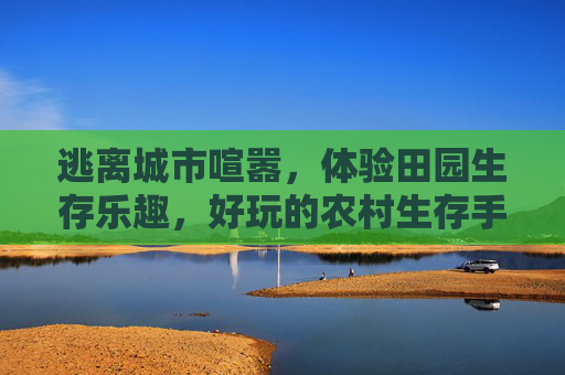 逃离城市喧嚣，体验田园生存乐趣，好玩的农村生存手游推荐