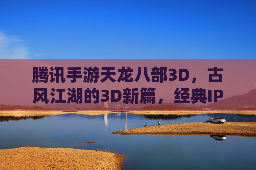 腾讯手游天龙八部3D，古风江湖的3D新篇，经典IP与技术的双重魅力