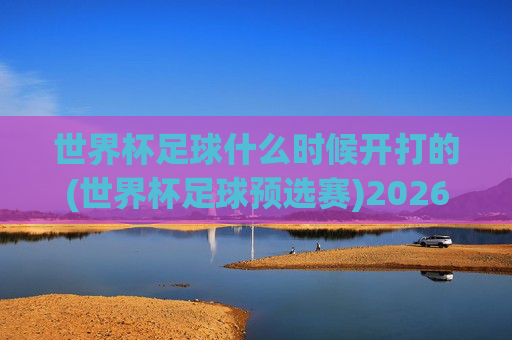 世界杯足球什么时候开打的(世界杯足球预选赛)2026年世界杯预选赛开赛时间