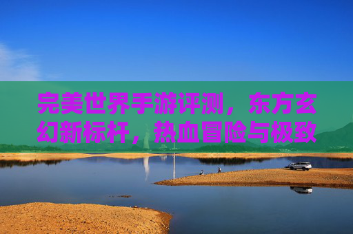 完美世界手游评测，东方玄幻新标杆，热血冒险与极致画面的沉浸式体验