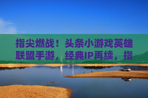 指尖燃战！头条小游戏英雄联盟手游，经典IP再续，指尖对决热血开燃，指尖燃战！头条小游戏英雄联盟手游，经典IP再续，指尖对决热血开燃